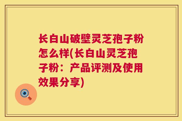 长白山破壁灵芝孢子粉怎么样(长白山灵芝孢子粉:产品评测及使用效果分享) 长白山破壁灵芝孢子粉怎么样(长白山灵芝孢子粉:产品评测及使用效果分享)