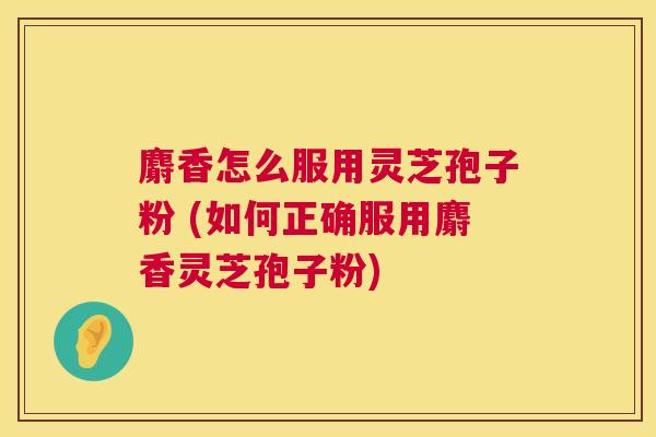 麝香怎么服用灵芝孢子粉 (如何正确服用麝香灵芝孢子粉)