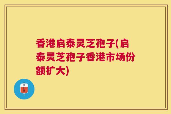 香港启泰灵芝孢子(启泰灵芝孢子香港市场份额扩大) 香港启泰灵芝孢子(启泰灵芝孢子香港市场份额扩大)