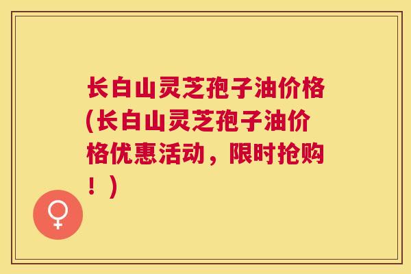 长白山灵芝孢子油价格(长白山灵芝孢子油价格优惠活动,限时抢购!) 长白山灵芝孢子油价格(长白山灵芝孢子油价格优惠活动,限时抢购!)