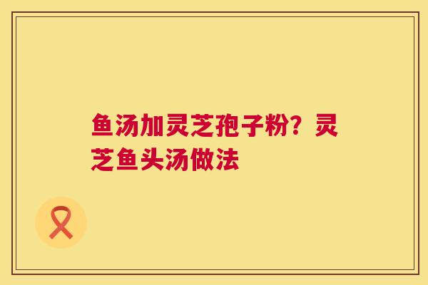 鱼汤加灵芝孢子粉?灵芝鱼头汤做法 鱼汤加灵芝孢子粉?灵芝鱼头汤做法