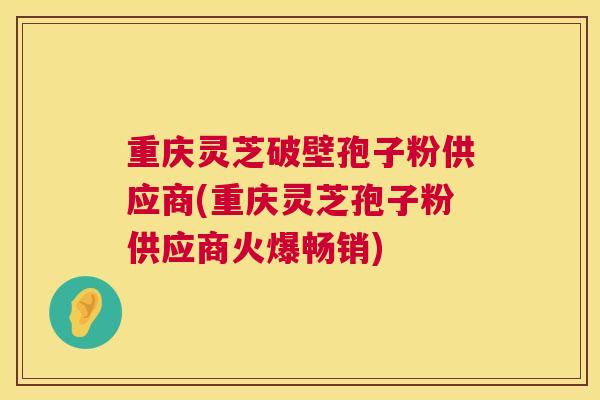 重庆灵芝破壁孢子粉供应商(重庆灵芝孢子粉供应商火爆畅销) 重庆灵芝破壁孢子粉供应商(重庆灵芝孢子粉供应商火爆畅销)