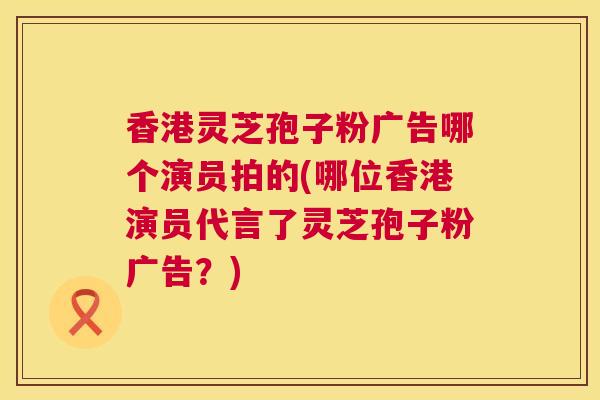 香港灵芝孢子粉广告哪个演员拍的(哪位香港演员代言了灵芝孢子粉广告?) 香港灵芝孢子粉广告哪个演员拍的(哪位香港演员代言了灵芝孢子粉广告?)