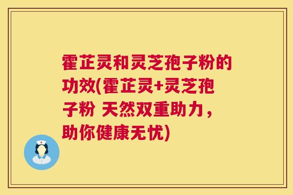 霍芷灵和灵芝孢子粉的功效(霍芷灵+灵芝孢子粉 天然双重助力，助你健康无忧)