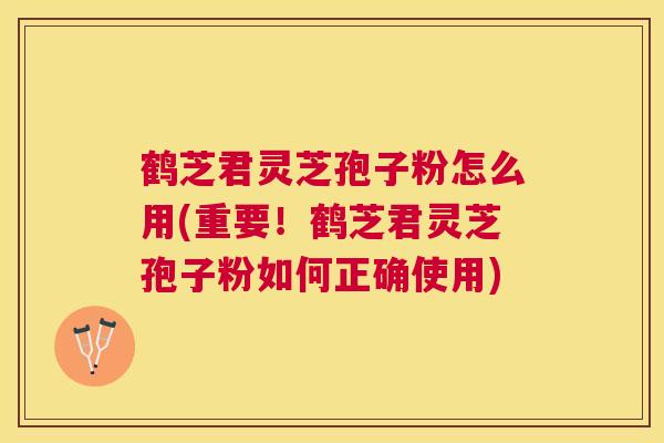 鹤芝君灵芝孢子粉怎么用(重要！鹤芝君灵芝孢子粉如何正确使用)