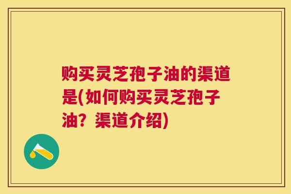 购买灵芝孢子油的渠道是(如何购买灵芝孢子油?渠道介绍) 购买灵芝孢子油的渠道是(如何购买灵芝孢子油?渠道介绍)
