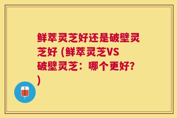 鲜萃灵芝好还是破壁灵芝好 (鲜萃灵芝VS破壁灵芝：哪个更好？)