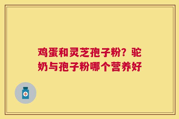 鸡蛋和灵芝孢子粉?驼奶与孢子粉哪个营养好 鸡蛋和灵芝孢子粉?驼奶与孢子粉哪个营养好