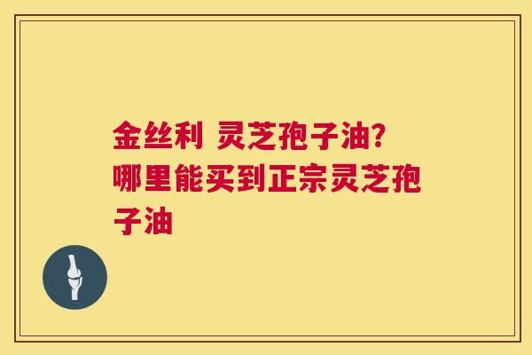 金丝利 灵芝孢子油？哪里能买到正宗灵芝孢子油