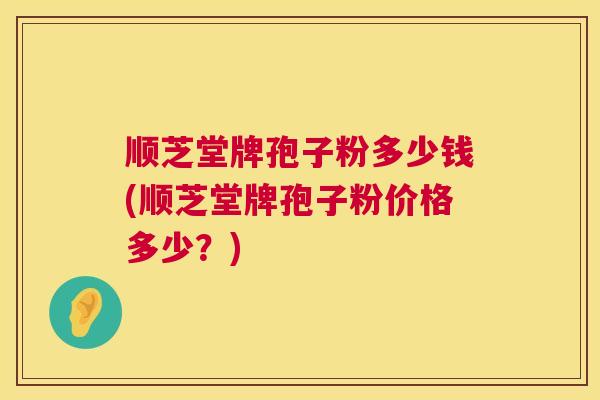 顺芝堂牌孢子粉多少钱(顺芝堂牌孢子粉价格多少？)