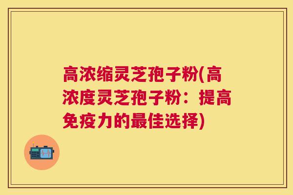 高浓缩灵芝孢子粉(高浓度灵芝孢子粉：提高免疫力的佳选择)
