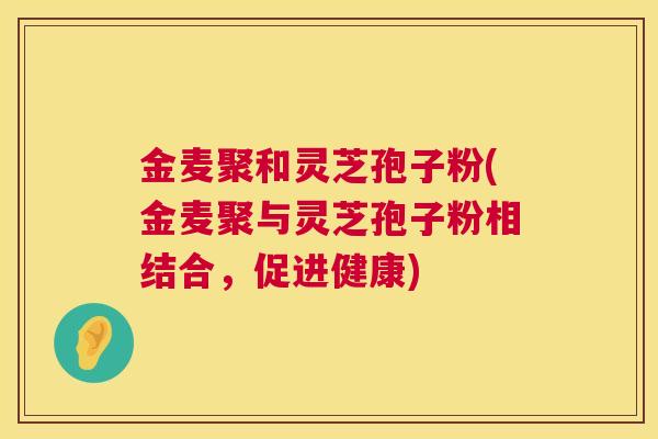 金麦聚和灵芝孢子粉(金麦聚与灵芝孢子粉相结合,促进健康) 金麦聚和灵芝孢子粉(金麦聚与灵芝孢子粉相结合,促进健康)