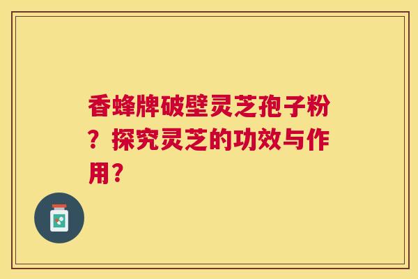 香蜂牌破壁灵芝孢子粉？探究灵芝的功效与作用？