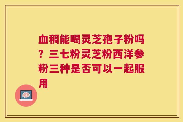 稠能喝灵芝孢子粉吗?三七粉灵芝粉西洋参粉三种是否可以一起服用 稠能喝灵芝孢子粉吗?三七粉灵芝粉西洋参粉三种是否可以一起服用