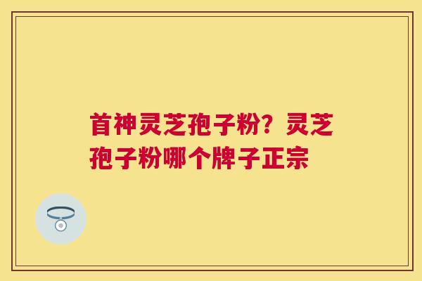 首神灵芝孢子粉?灵芝孢子粉哪个牌子正宗 首神灵芝孢子粉?灵芝孢子粉哪个牌子正宗