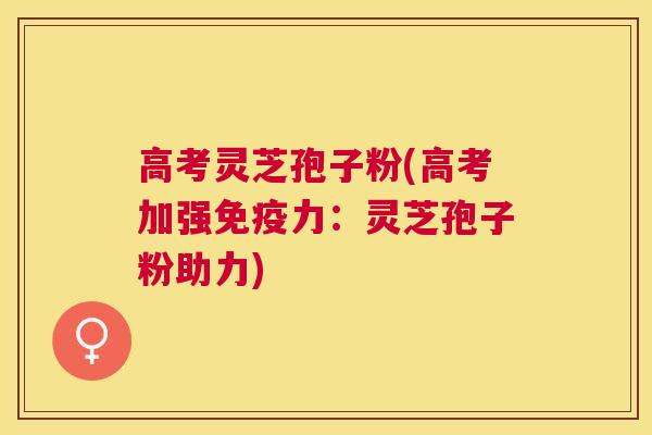 高考灵芝孢子粉(高考加强免疫力：灵芝孢子粉助力)