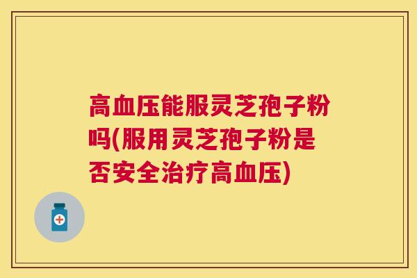 高能服灵芝孢子粉吗(服用灵芝孢子粉是否安全高)