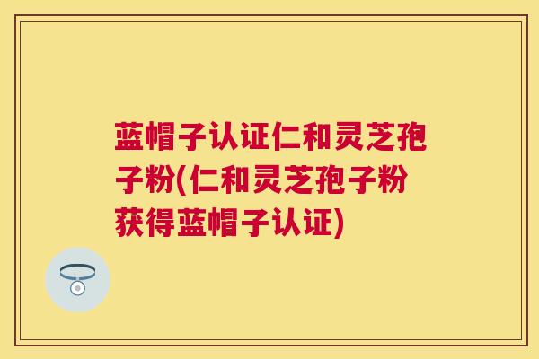 蓝帽子认证仁和灵芝孢子粉(仁和灵芝孢子粉获得蓝帽子认证) 蓝帽子认证仁和灵芝孢子粉(仁和灵芝孢子粉获得蓝帽子认证)
