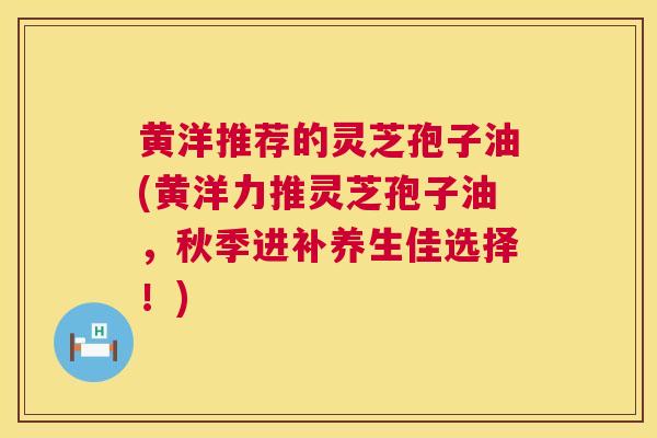 黄洋推荐的灵芝孢子油(黄洋力推灵芝孢子油，秋季进补养生佳选择！)