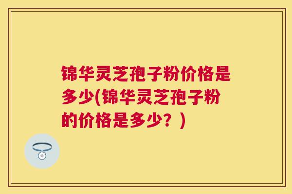 锦华灵芝孢子粉价格是多少(锦华灵芝孢子粉的价格是多少?) 锦华灵芝孢子粉价格是多少(锦华灵芝孢子粉的价格是多少?)