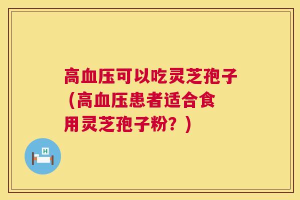 高可以吃灵芝孢子 (高患者适合食用灵芝孢子粉？)