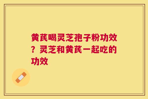 黄芪喝灵芝孢子粉功效?灵芝和黄芪一起吃的功效 黄芪喝灵芝孢子粉功效?灵芝和黄芪一起吃的功效