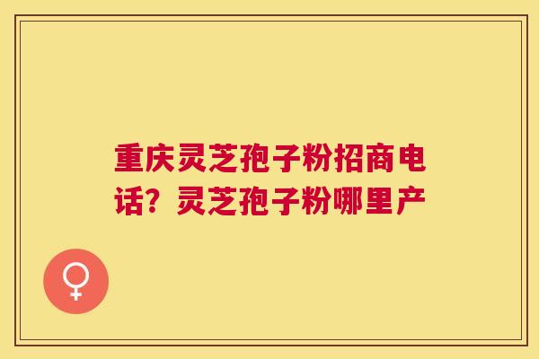 重庆灵芝孢子粉招商电话?灵芝孢子粉哪里产 重庆灵芝孢子粉招商电话?灵芝孢子粉哪里产