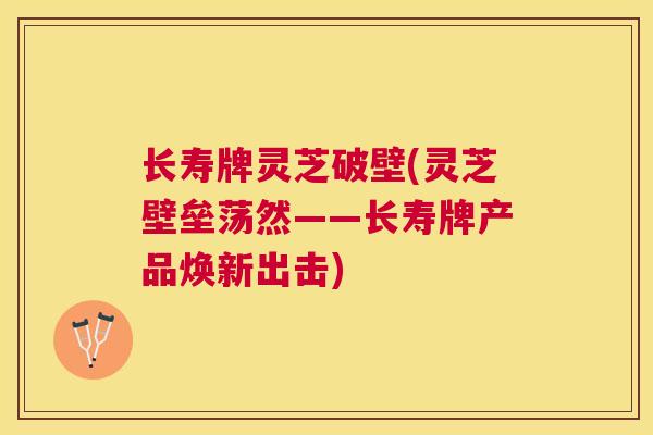 长寿牌灵芝破壁(灵芝壁垒荡然——长寿牌产品焕新出击)
