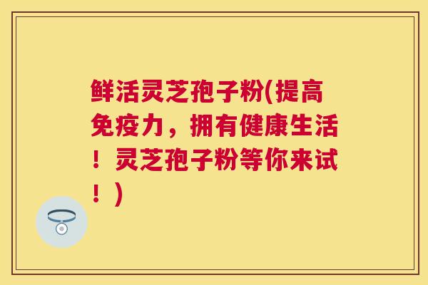 鲜活灵芝孢子粉(提高免疫力，拥有健康生活！灵芝孢子粉等你来试！)
