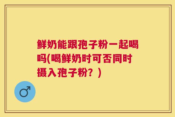 鲜奶能跟孢子粉一起喝吗(喝鲜奶时可否同时摄入孢子粉?) 鲜奶能跟孢子粉一起喝吗(喝鲜奶时可否同时摄入孢子粉?)