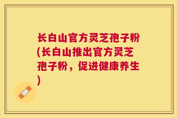 长白山官方灵芝孢子粉(长白山推出官方灵芝孢子粉，促进健康养生)