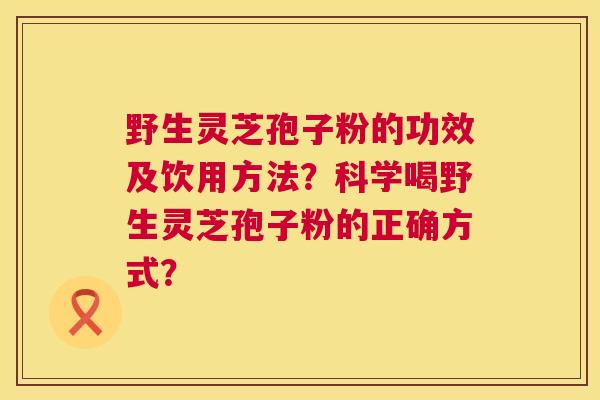 野生灵芝孢子粉的功效及饮用方法？科学喝野生灵芝孢子粉的正确方式？