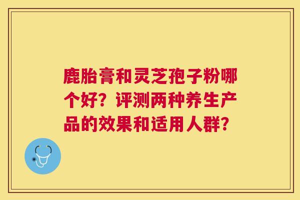 鹿胎膏和灵芝孢子粉哪个好?评测两种养生产品的效果和适用人群? 鹿胎膏和灵芝孢子粉哪个好?评测两种养生产品的效果和适用人群?