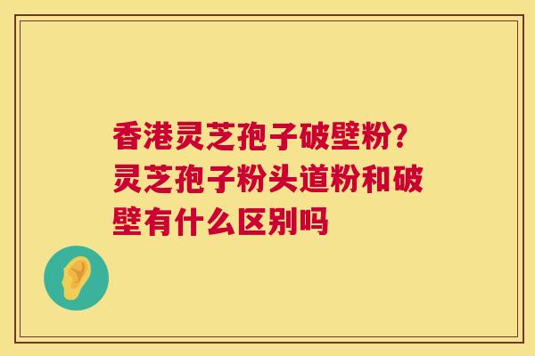 香港灵芝孢子破壁粉？灵芝孢子粉头道粉和破壁有什么区别吗