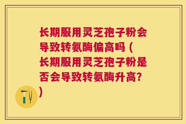 长期服用灵芝孢子粉会导致转氨酶偏高吗 (长期服用灵芝孢子粉是否会导致转氨酶升高？)
