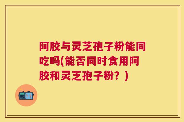 阿胶与灵芝孢子粉能同吃吗(能否同时食用阿胶和灵芝孢子粉?) 阿胶与灵芝孢子粉能同吃吗(能否同时食用阿胶和灵芝孢子粉?)