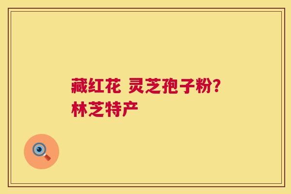 藏红花 灵芝孢子粉?林芝特产 藏红花 灵芝孢子粉?林芝特产