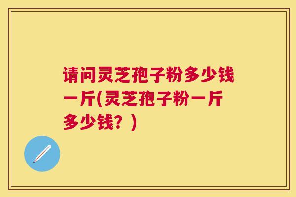 请问灵芝孢子粉多少钱一斤(灵芝孢子粉一斤多少钱?) 请问灵芝孢子粉多少钱一斤(灵芝孢子粉一斤多少钱?)