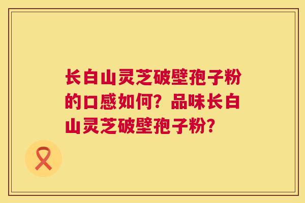 长白山灵芝破壁孢子粉的口感如何?品味长白山灵芝破壁孢子粉? 长白山灵芝破壁孢子粉的口感如何?品味长白山灵芝破壁孢子粉?