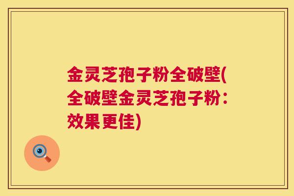 金灵芝孢子粉全破壁(全破壁金灵芝孢子粉:效果更佳) 金灵芝孢子粉全破壁(全破壁金灵芝孢子粉:效果更佳)