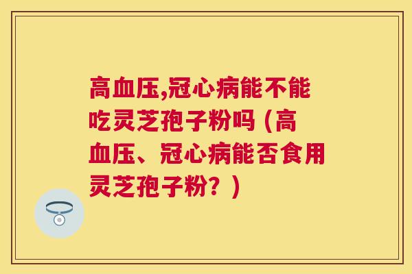 高,能不能吃灵芝孢子粉吗 (高、能否食用灵芝孢子粉?) 高,能不能吃灵芝孢子粉吗 (高、能否食用灵芝孢子粉?)