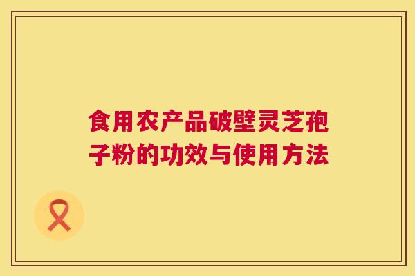 食用农产品破壁灵芝孢子粉的功效与使用方法 食用农产品破壁灵芝孢子粉的功效与使用方法