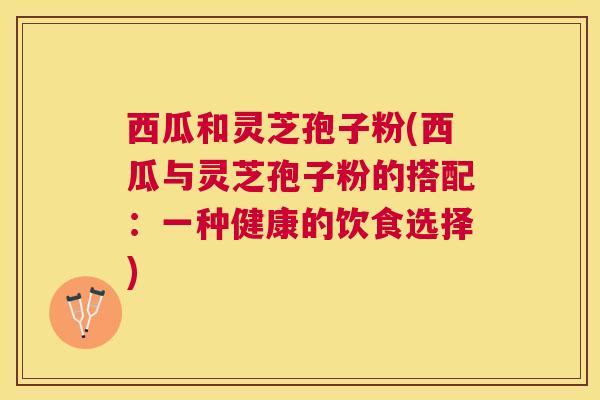 西瓜和灵芝孢子粉(西瓜与灵芝孢子粉的搭配:一种健康的饮食选择) 西瓜和灵芝孢子粉(西瓜与灵芝孢子粉的搭配:一种健康的饮食选择)