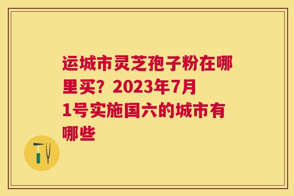 运城市灵芝孢子粉在哪里买？2023年7月1号实施国六的城市有哪些