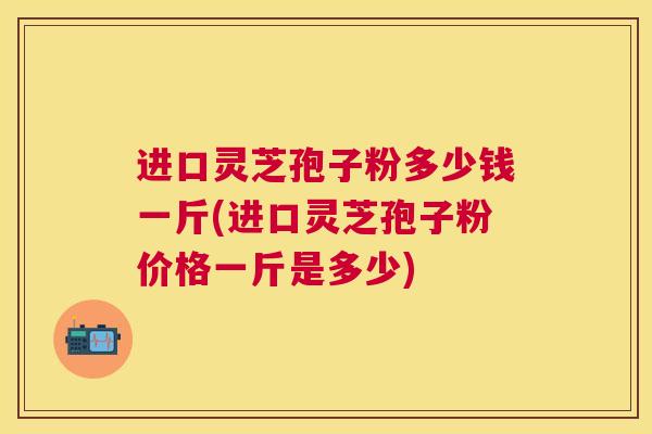 进口灵芝孢子粉多少钱一斤(进口灵芝孢子粉价格一斤是多少)