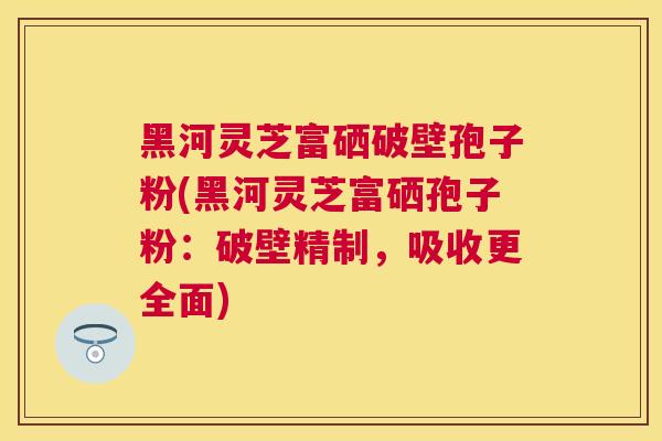 黑河灵芝富硒破壁孢子粉(黑河灵芝富硒孢子粉：破壁精制，吸收更全面)
