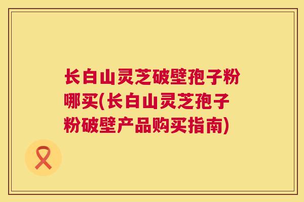 长白山灵芝破壁孢子粉哪买(长白山灵芝孢子粉破壁产品购买指南)