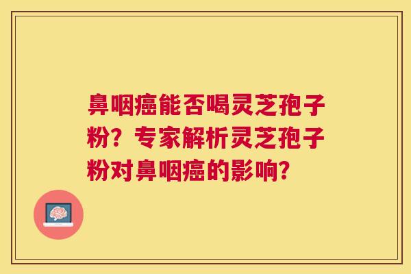 鼻咽能否喝灵芝孢子粉?专家解析灵芝孢子粉对鼻咽的影响? 鼻咽能否喝灵芝孢子粉?专家解析灵芝孢子粉对鼻咽的影响?