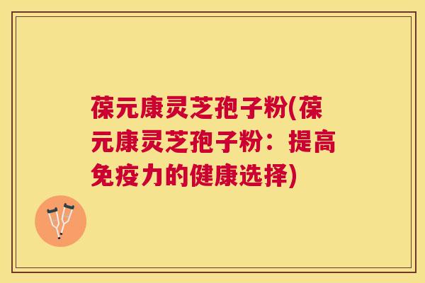 葆元康灵芝孢子粉(葆元康灵芝孢子粉:提高免疫力的健康选择) 葆元康灵芝孢子粉(葆元康灵芝孢子粉:提高免疫力的健康选择)
