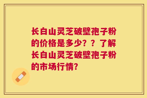 长白山灵芝破壁孢子粉的价格是多少??了解长白山灵芝破壁孢子粉的市场行情? 长白山灵芝破壁孢子粉的价格是多少??了解长白山灵芝破壁孢子粉的市场行情?